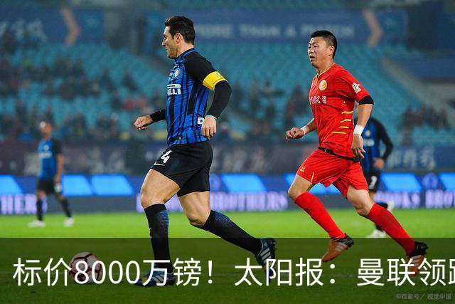 标价8000万镑！太阳报：曼联领跑M费争夺，皇马预计曼联会签下他